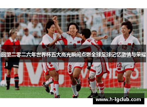 回望二零二六年世界杯五大高光瞬间点燃全球足球记忆激情与荣耀
