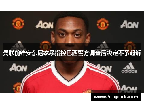 曼联前锋安东尼家暴指控巴西警方调查后决定不予起诉