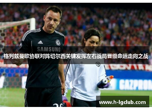 格列兹曼欧协联对阵切尔西关键发挥左右战局晋级命运走向之战