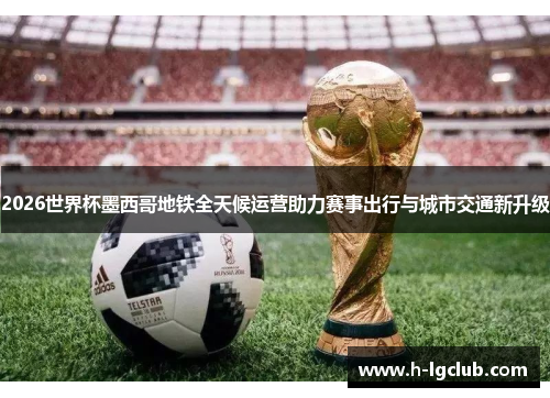 2026世界杯墨西哥地铁全天候运营助力赛事出行与城市交通新升级