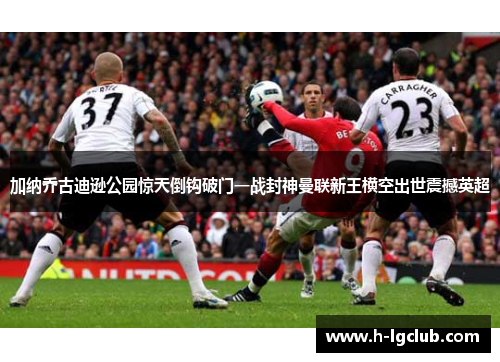 加纳乔古迪逊公园惊天倒钩破门一战封神曼联新王横空出世震撼英超
