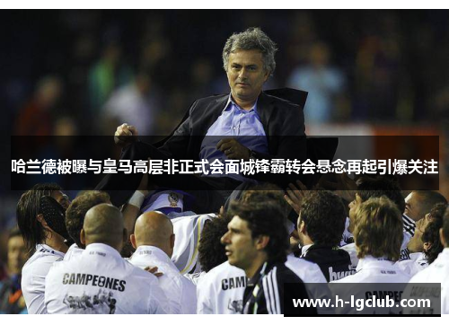 哈兰德被曝与皇马高层非正式会面城锋霸转会悬念再起引爆关注