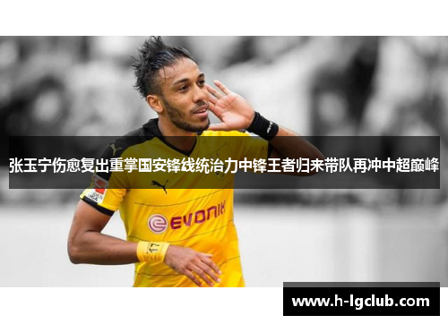 张玉宁伤愈复出重掌国安锋线统治力中锋王者归来带队再冲中超巅峰 张玉宁伤愈复出重掌国安锋线统治力中锋王者归来带队再冲中超巅峰