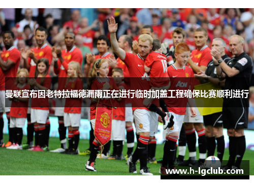 曼联宣布因老特拉福德漏雨正在进行临时加盖工程确保比赛顺利进行